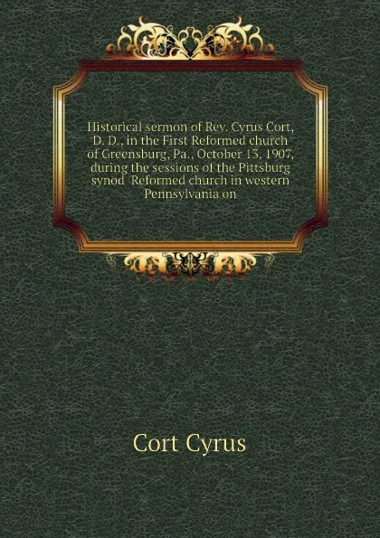 Обложка книги Historical sermon of Rev. Cyrus Cort, D. D., in the First Reformed church of Greensburg, Pa., October 13, 1907, during the sessions of the Pittsburg synod  Reformed church in western Pennsylvania on, Cort Cyrus