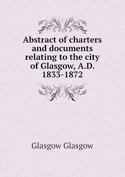 Обложка книги Abstract of charters and documents relating to the city of Glasgow, A.D. 1833-1872, Glasgow Glasgow