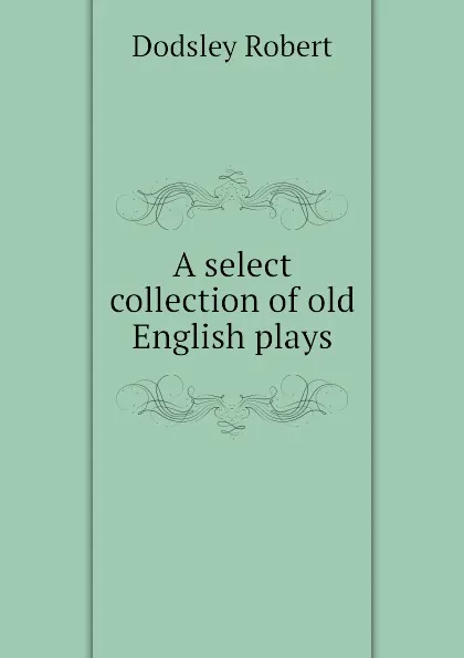 Обложка книги A select collection of old English plays, Dodsley Robert