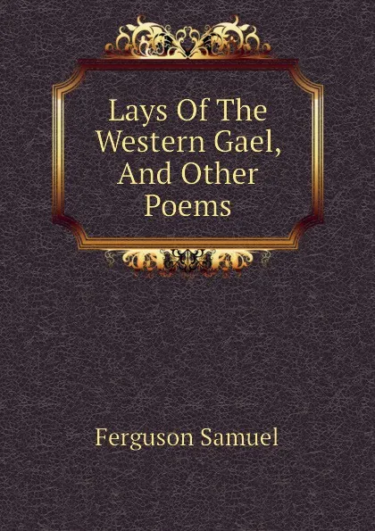 Обложка книги Lays Of The Western Gael, And Other Poems, Ferguson Samuel