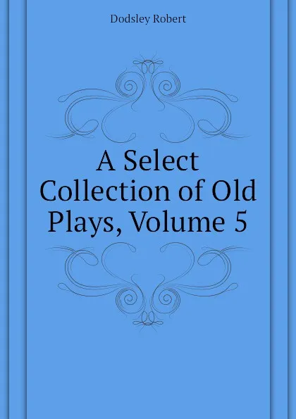 Обложка книги A Select Collection of Old Plays, Volume 5, Dodsley Robert