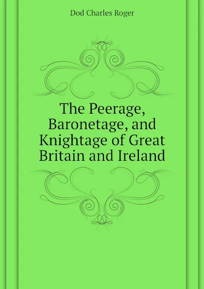 Обложка книги The Peerage, Baronetage, and Knightage of Great Britain and Ireland, Dod Charles Roger