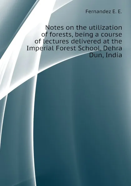 Обложка книги Notes on the utilization of forests, being a course of lectures delivered at the Imperial Forest School, Dehra Dun, India, Fernandez E. E.