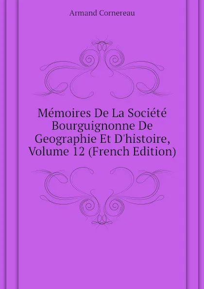 Обложка книги Memoires De La Societe Bourguignonne De Geographie Et D.histoire, Volume 12 (French Edition), Cornereau Armand