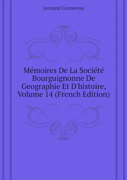 Обложка книги Memoires De La Societe Bourguignonne De Geographie Et D.histoire, Volume 14 (French Edition), Cornereau Armand