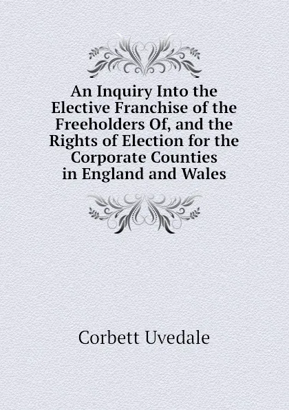 Обложка книги An Inquiry Into the Elective Franchise of the Freeholders Of, and the Rights of Election for the Corporate Counties in England and Wales, Corbett Uvedale