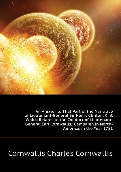 Обложка книги An Answer to That Part of the Narrative of Lieutenant-General Sir Henry Clinton, K. B. Which Relates to the Conduct of Lieutenant-General Earl Cornwallis,  Campaign in North-America, in the Year 1781, Cornwallis Charles Cornwallis