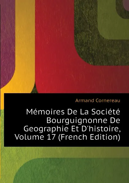 Обложка книги Memoires De La Societe Bourguignonne De Geographie Et D.histoire, Volume 17 (French Edition), Cornereau Armand