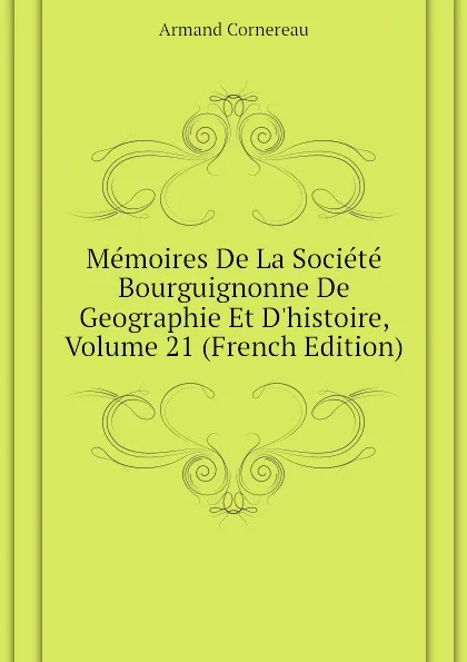 Обложка книги Memoires De La Societe Bourguignonne De Geographie Et D.histoire, Volume 21 (French Edition), Cornereau Armand