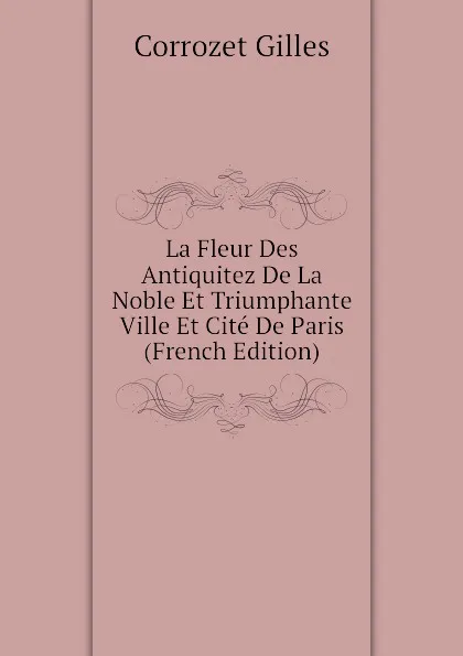 Обложка книги La Fleur Des Antiquitez De La Noble Et Triumphante Ville Et Cite De Paris (French Edition), Corrozet Gilles