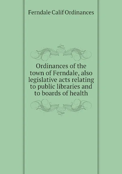 Обложка книги Ordinances of the town of Ferndale, also legislative acts relating to public libraries and to boards of health, Ferndale Calif Ordinances