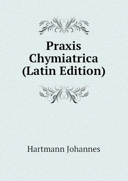 Обложка книги Praxis Chymiatrica (Latin Edition), Hartmann Johannes