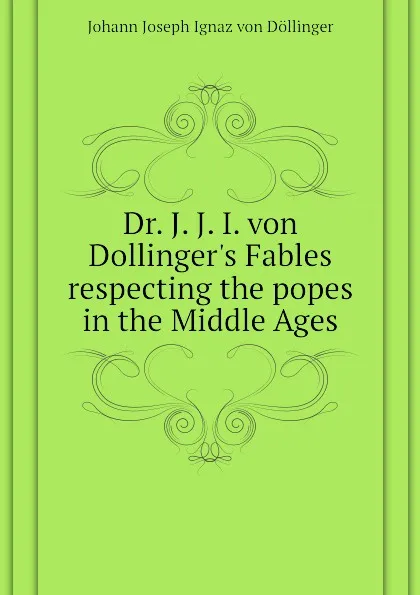 Обложка книги Dr. J. J. I. von Dollinger.s Fables respecting the popes in the Middle Ages, Johann Joseph Ignaz von Döllinger