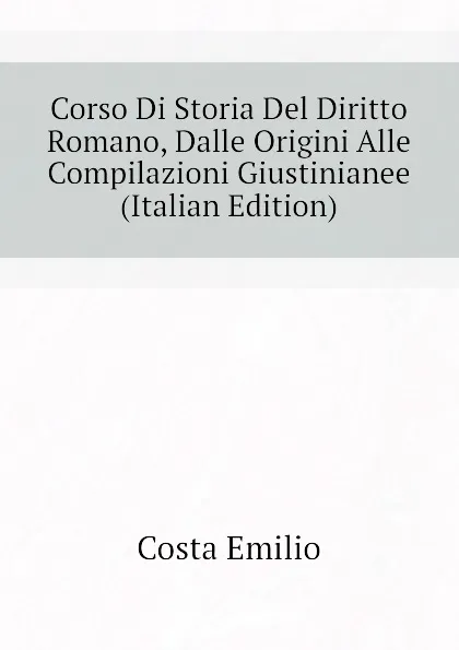 Обложка книги Corso Di Storia Del Diritto Romano, Dalle Origini Alle Compilazioni Giustinianee (Italian Edition), Costa Emilio