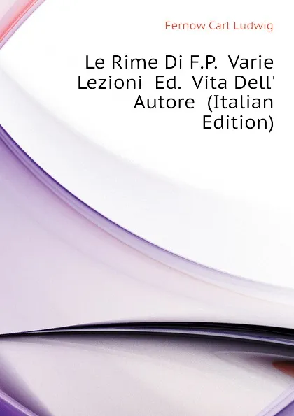 Обложка книги Le Rime Di F.P.  Varie Lezioni  Ed.  Vita Dell. Autore  (Italian Edition), Fernow Carl Ludwig