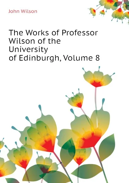 Обложка книги The Works of Professor Wilson of the University of Edinburgh, Volume 8, John Wilson