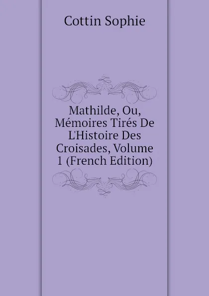 Обложка книги Mathilde, Ou, Memoires Tires De L.Histoire Des Croisades, Volume 1 (French Edition), Cottin Sophie