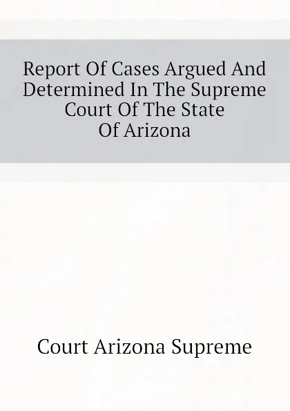 Обложка книги Report Of Cases Argued And Determined In The Supreme Court Of The State Of Arizona, Court Arizona Supreme