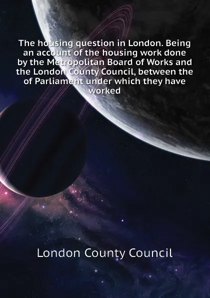 Обложка книги The housing question in London. Being an account of the housing work done by the Metropolitan Board of Works and the London County Council, between the  of Parliament under which they have worked, London County Council