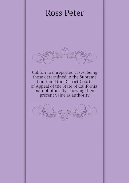 Обложка книги California unreported cases, being those determined in the Supreme Court and the District Courts of Appeal of the State of California, but not officially  showing their present value as authority, Ross Peter