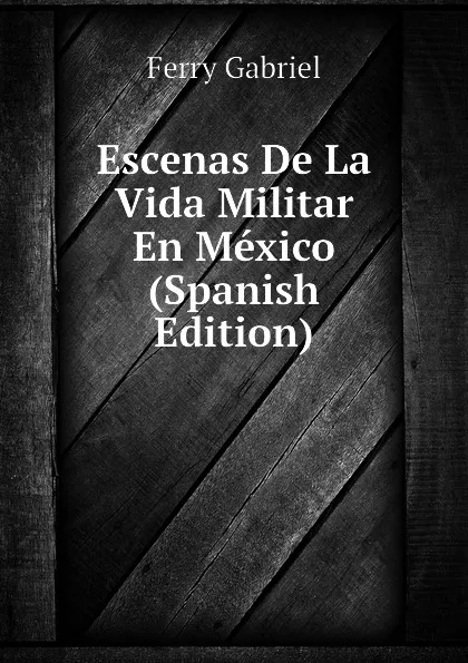 Обложка книги Escenas De La Vida Militar En Mexico (Spanish Edition), Ferry Gabriel