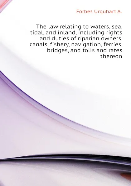 Обложка книги The law relating to waters, sea, tidal, and inland, including rights and duties of riparian owners, canals, fishery, navigation, ferries, bridges, and tolls and rates thereon, Forbes Urquhart A.