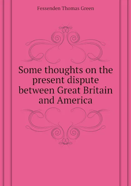 Обложка книги Some thoughts on the present dispute between Great Britain and America, Fessenden Thomas Green