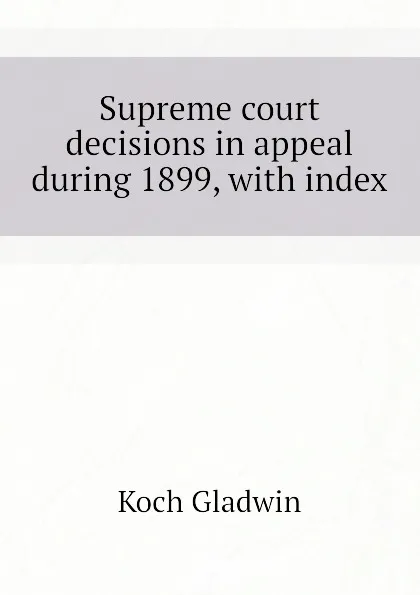 Обложка книги Supreme court decisions in appeal during 1899, with index, Koch Gladwin