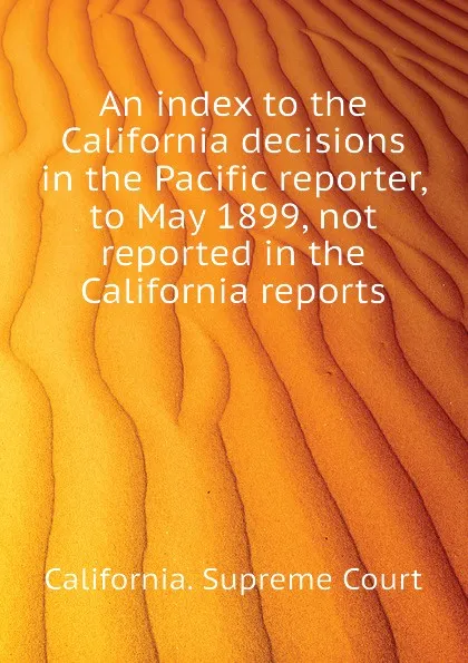 Обложка книги An index to the California decisions in the Pacific reporter, to May 1899, not reported in the California reports, California. Supreme Court