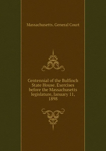 Обложка книги Centennial of the Bulfinch State House. Exercises before the Massachusetts legislature, January 11, 1898, Massachusetts. General Court