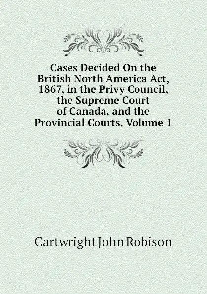 Обложка книги Cases Decided On the British North America Act, 1867, in the Privy Council, the Supreme Court of Canada, and the Provincial Courts, Volume 1, Cartwright John Robison