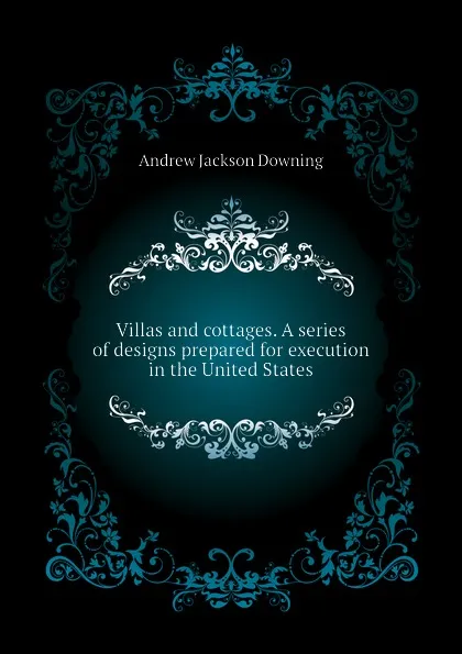 Обложка книги Villas and cottages. A series of designs prepared for execution in the United States, A.J. Downing