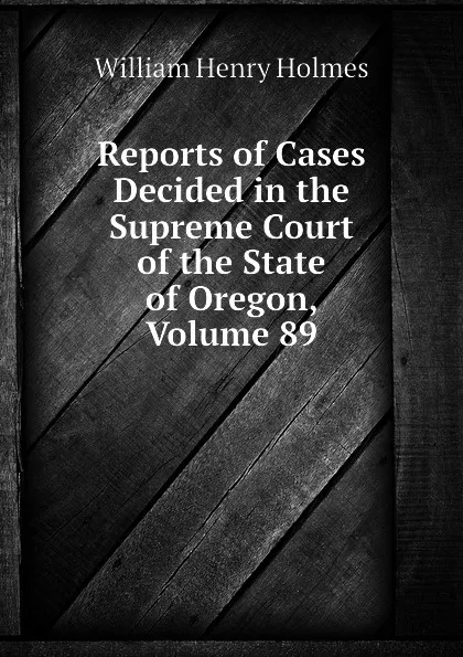 Обложка книги Reports of Cases Decided in the Supreme Court of the State of Oregon, Volume 89, Holmes William Henry