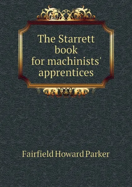 Обложка книги The Starrett book for machinists. apprentices, Fairfield Howard Parker