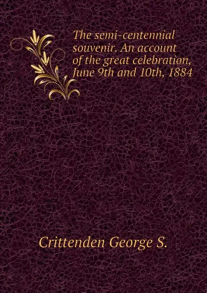 Обложка книги The semi-centennial souvenir. An account of the great celebration, June 9th and 10th, 1884, Crittenden George S.