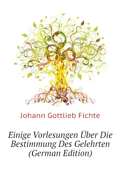 Обложка книги Einige Vorlesungen Uber Die Bestimmung Des Gelehrten (German Edition), Johann Gottlieb Fichte