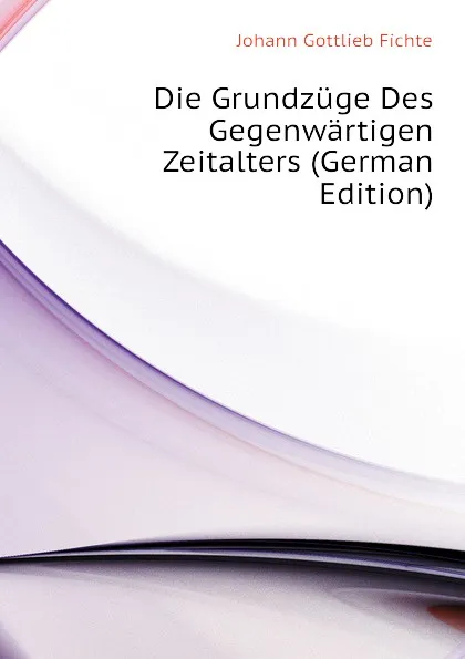 Обложка книги Die Grundzuge Des Gegenwartigen Zeitalters (German Edition), Johann Gottlieb Fichte