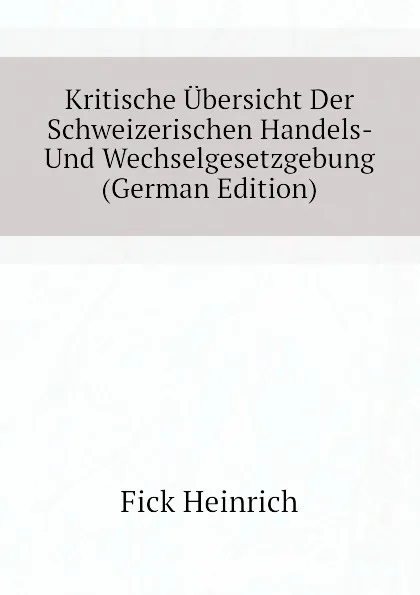 Обложка книги Kritische Ubersicht Der Schweizerischen Handels- Und Wechselgesetzgebung (German Edition), Fick Heinrich