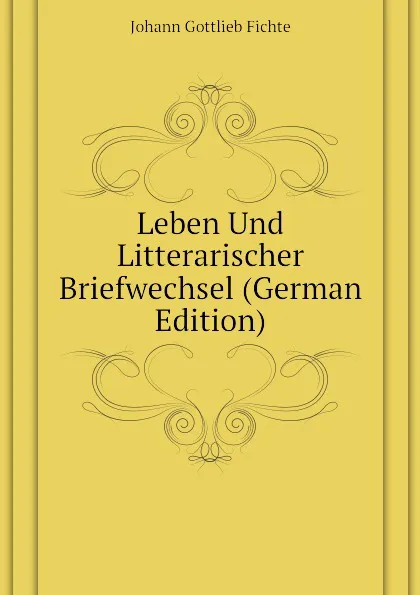 Обложка книги Leben Und Litterarischer Briefwechsel (German Edition), Johann Gottlieb Fichte