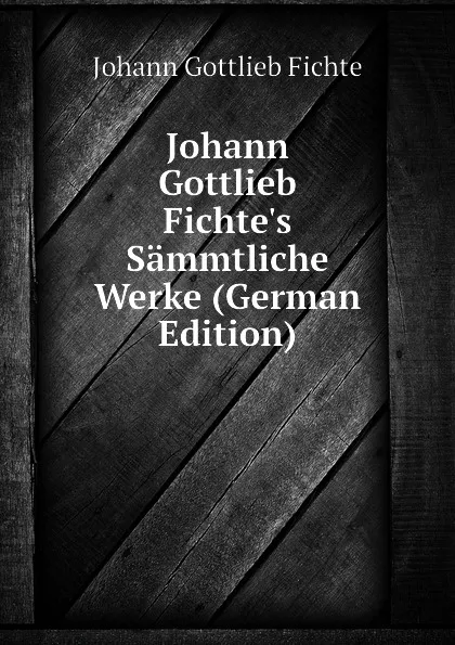 Обложка книги Johann Gottlieb Fichte.s Sammtliche Werke (German Edition), Johann Gottlieb Fichte