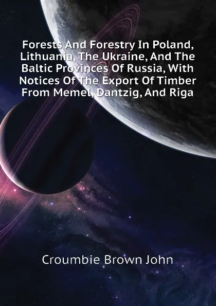 Обложка книги Forests And Forestry In Poland, Lithuania, The Ukraine, And The Baltic Provinces Of Russia, With Notices Of The Export Of Timber From Memel, Dantzig, And Riga, Croumbie Brown John