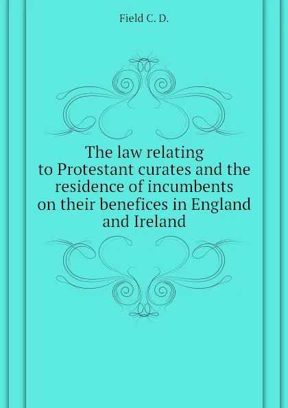 Обложка книги The law relating to Protestant curates and the residence of incumbents on their benefices in England and Ireland, Field C. D.