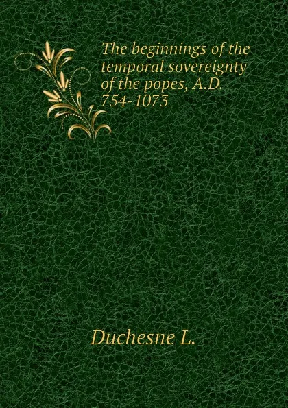 Обложка книги The beginnings of the temporal sovereignty of the popes, A.D. 754-1073, Duchesne L.