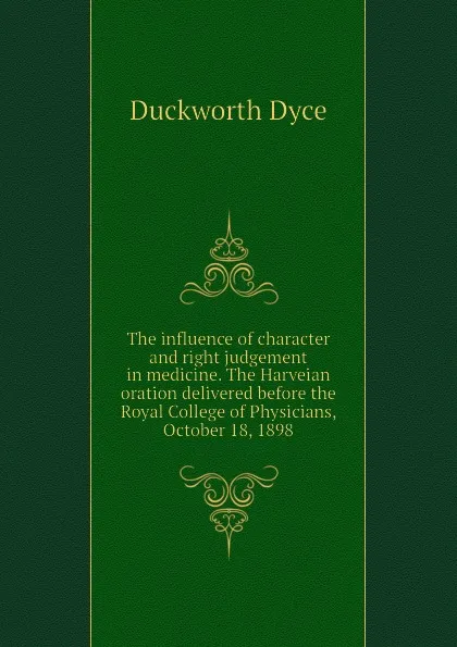 Обложка книги The influence of character and right judgement in medicine. The Harveian oration delivered before the Royal College of Physicians, October 18, 1898, Duckworth Dyce