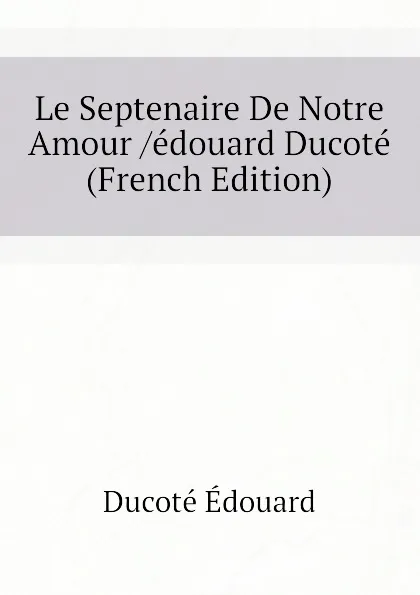 Обложка книги Le Septenaire De Notre Amour /edouard Ducote (French Edition), Ducoté Édouard