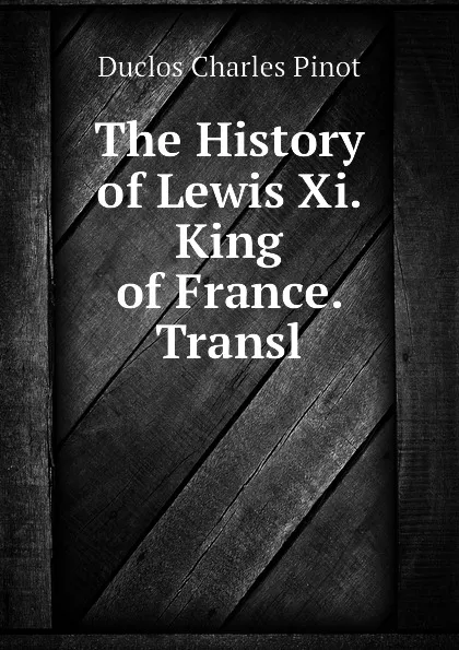 Обложка книги The History of Lewis Xi. King of France. Transl, Duclos Charles Pinot