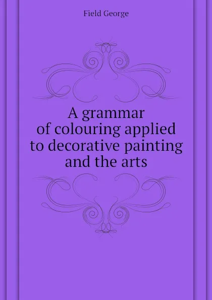 Обложка книги A grammar of colouring applied to decorative painting and the arts, Field George