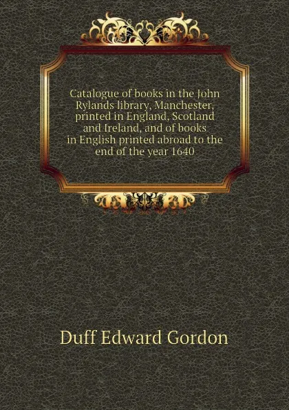 Обложка книги Catalogue of books in the John Rylands library, Manchester, printed in England, Scotland and Ireland, and of books in English printed abroad to the end of the year 1640, Duff Edward Gordon