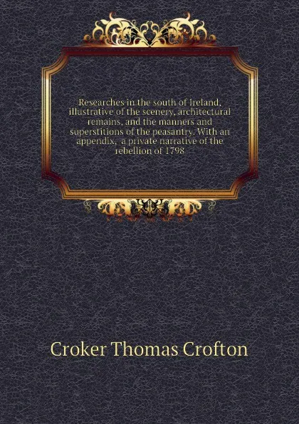 Обложка книги Researches in the south of Ireland, illustrative of the scenery, architectural remains, and the manners and superstitions of the peasantry. With an appendix,  a private narrative of the rebellion of 1798, Croker Thomas Crofton