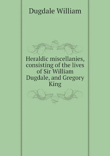 Обложка книги Heraldic miscellanies, consisting of the lives of Sir William Dugdale, and Gregory King, Dugdale William